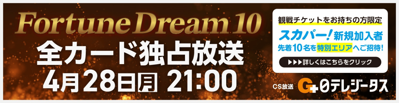 FortuneDream10 全カード独占放送 4月28日月曜日21:00 cs放送 日テレジータス 観戦チケットをお持ちの方限定 スカパー！新規加入者 先着10名様を特別エリアへご招待！ 詳しくはこちらをクリック